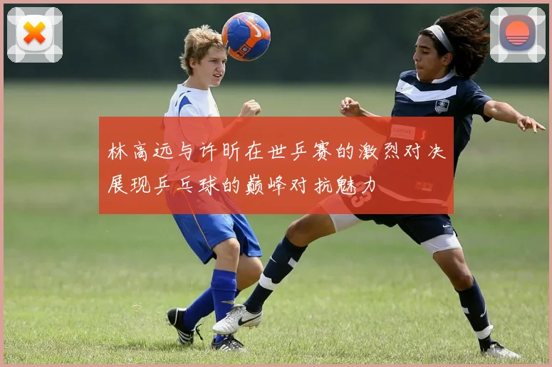 林高远与许昕在世乒赛的激烈对决展现乒乓球的巅峰对抗魅力