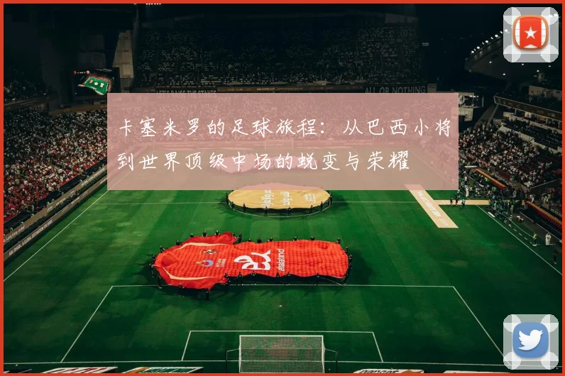 卡塞米罗的足球旅程：从巴西小将到世界顶级中场的蜕变与荣耀