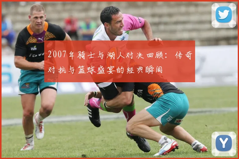 2007年骑士与湖人对决回顾：传奇对抗与篮球盛宴的经典瞬间