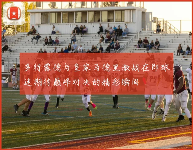 多特蒙德与皇家马德里激战在即球迷期待巅峰对决的精彩瞬间