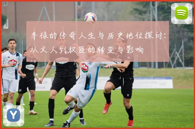 李禄的传奇人生与历史地位探讨：从文人到权臣的转变与影响