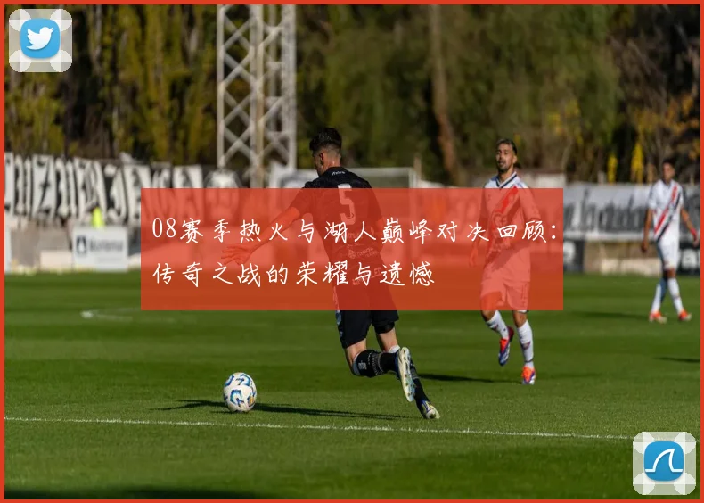 08赛季热火与湖人巅峰对决回顾：传奇之战的荣耀与遗憾