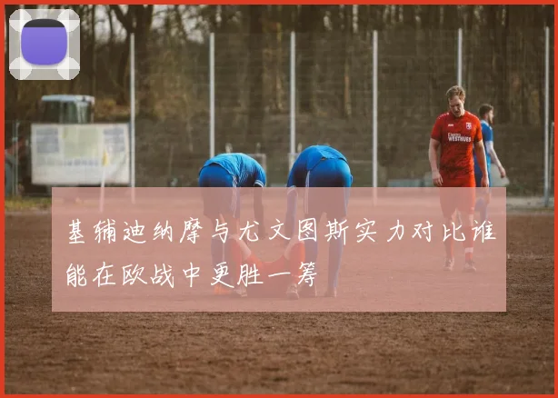 基辅迪纳摩与尤文图斯实力对比谁能在欧战中更胜一筹
