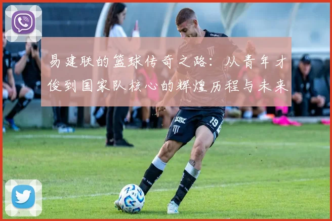 易建联的篮球传奇之路：从青年才俊到国家队核心的辉煌历程与未来展望