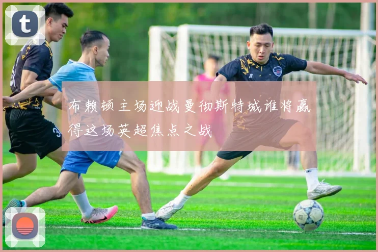 布赖顿主场迎战曼彻斯特城谁将赢得这场英超焦点之战