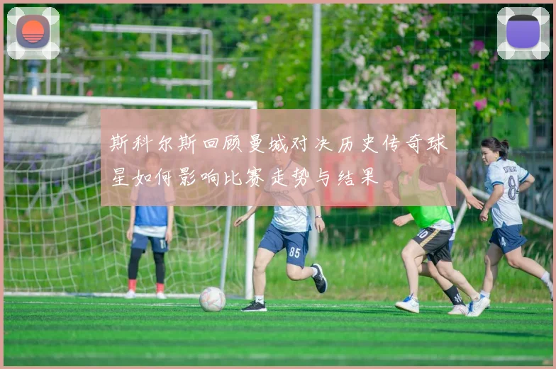 斯科尔斯回顾曼城对决历史传奇球星如何影响比赛走势与结果