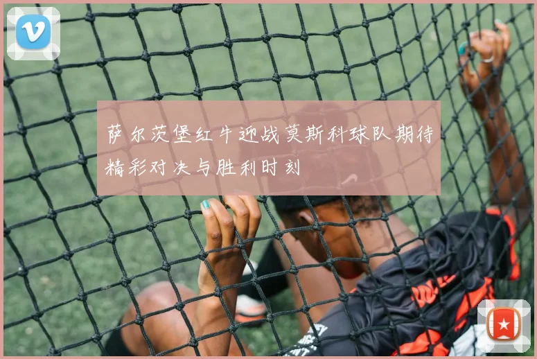 萨尔茨堡红牛迎战莫斯科球队期待精彩对决与胜利时刻