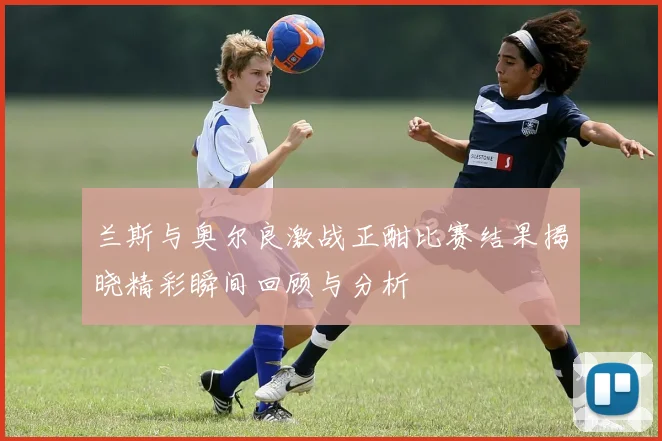 兰斯与奥尔良激战正酣比赛结果揭晓精彩瞬间回顾与分析