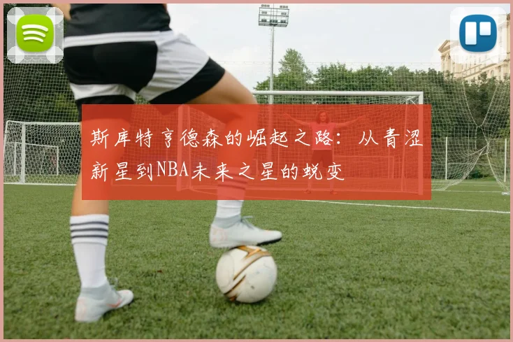 斯库特亨德森的崛起之路：从青涩新星到NBA未来之星的蜕变