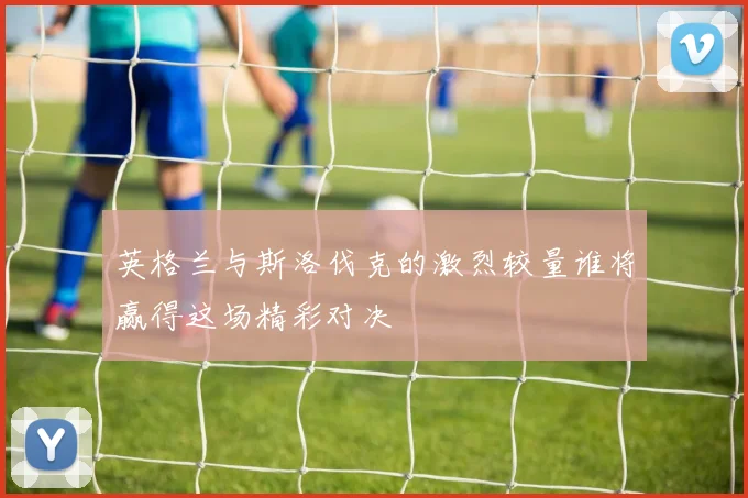 英格兰与斯洛伐克的激烈较量谁将赢得这场精彩对决
